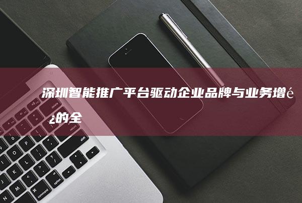 深圳智能推广平台：驱动企业品牌与业务增长的全方位服务